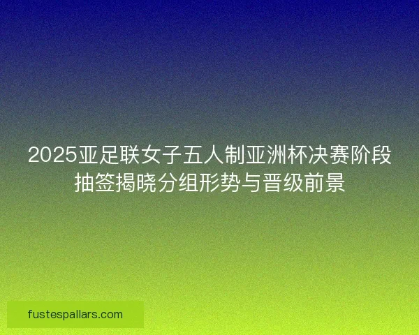 2025亚足联女子五人制亚洲杯决赛阶段抽签揭晓分组形势与晋级前景