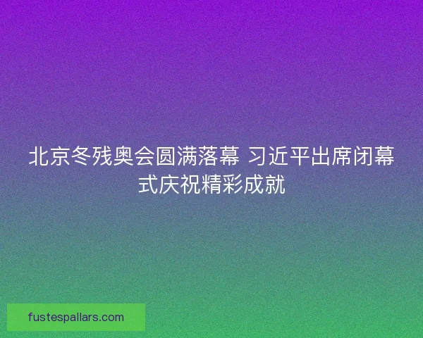 北京冬残奥会圆满落幕 习近平出席闭幕式庆祝精彩成就