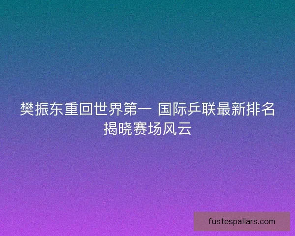 樊振东重回世界第一 国际乒联最新排名揭晓赛场风云