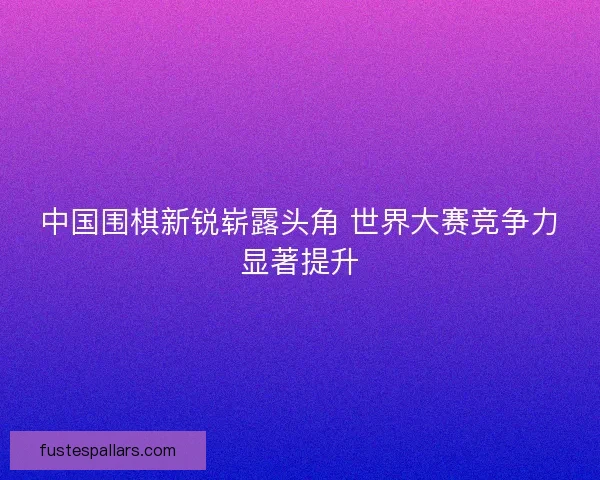中国围棋新锐崭露头角 世界大赛竞争力显著提升
