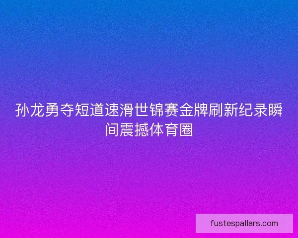 孙龙勇夺短道速滑世锦赛金牌刷新纪录瞬间震撼体育圈