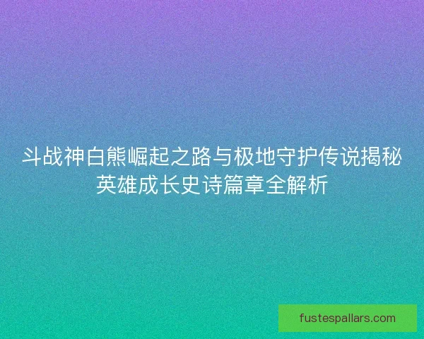 斗战神白熊崛起之路与极地守护传说揭秘英雄成长史诗篇章全解析