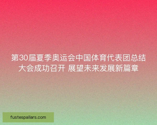 第30届夏季奥运会中国体育代表团总结大会成功召开 展望未来发展新篇章 第30届夏季奥运会中国体育代表团总结大会成功召开 展望未来发展新篇章