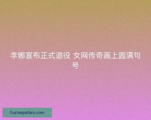 李娜宣布正式退役 女网传奇画上圆满句号