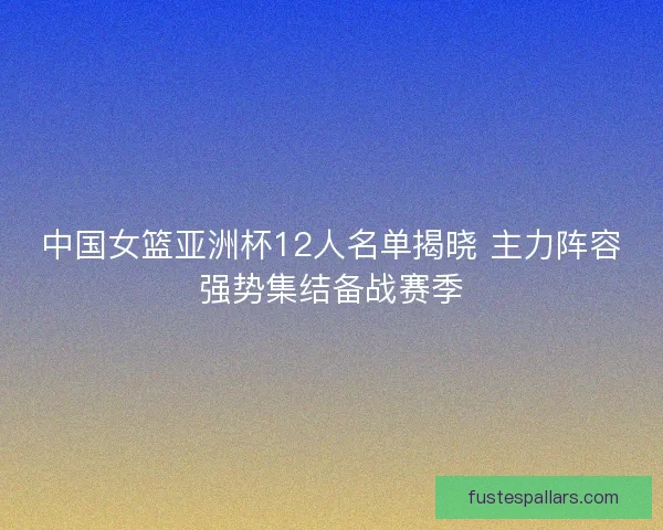 中国女篮亚洲杯12人名单揭晓 主力阵容强势集结备战赛季