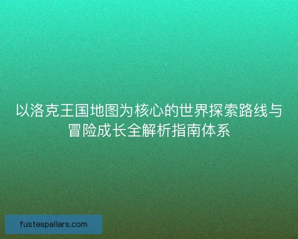 以洛克王国地图为核心的世界探索路线与冒险成长全解析指南体系